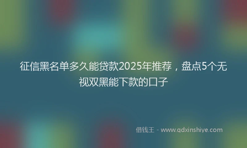 征信黑名单多久能贷款2025年推荐，盘点5个无视双黑能下款的口子