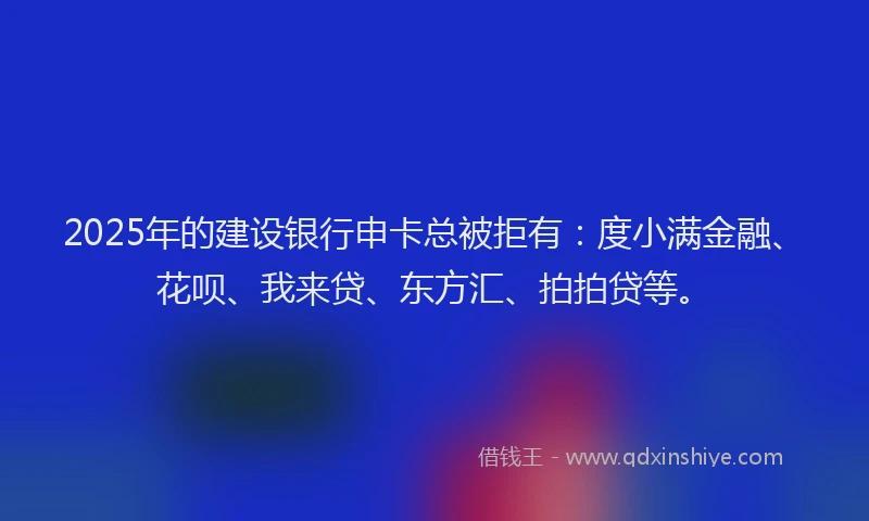 2025年的建设银行申卡总被拒有：度小满金融、花呗、我来贷、东方汇、拍拍贷等。