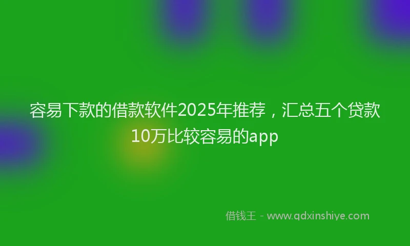 容易下款的借款软件2025年推荐，汇总五个贷款10万比较容易的app