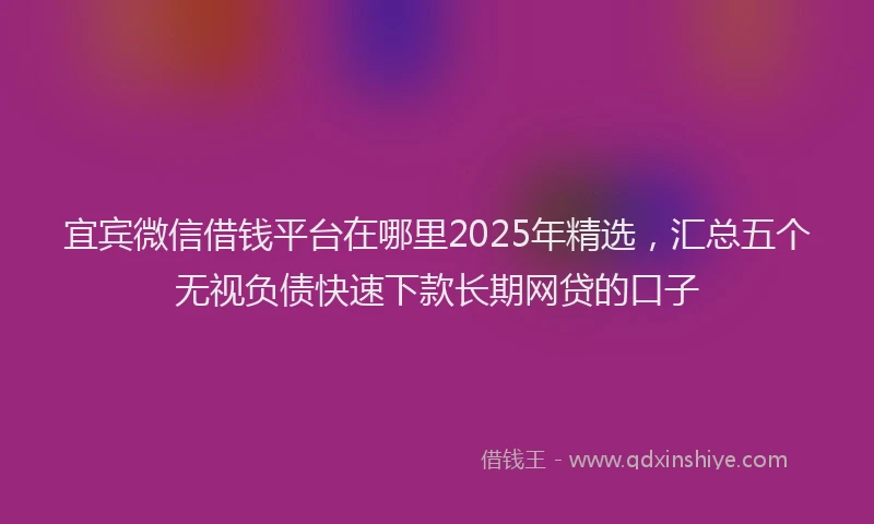 宜宾微信借钱平台在哪里2025年精选，汇总五个无视负债快速下款长期网贷的口子