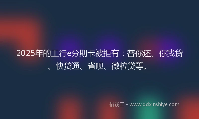 2025年的工行e分期卡被拒有：替你还、你我贷、快贷通、省呗、微粒贷等。