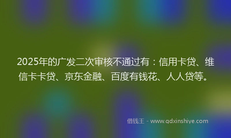 2025年的广发二次审核不通过有：信用卡贷、维信卡卡贷、京东金融、百度有钱花、人人贷等。