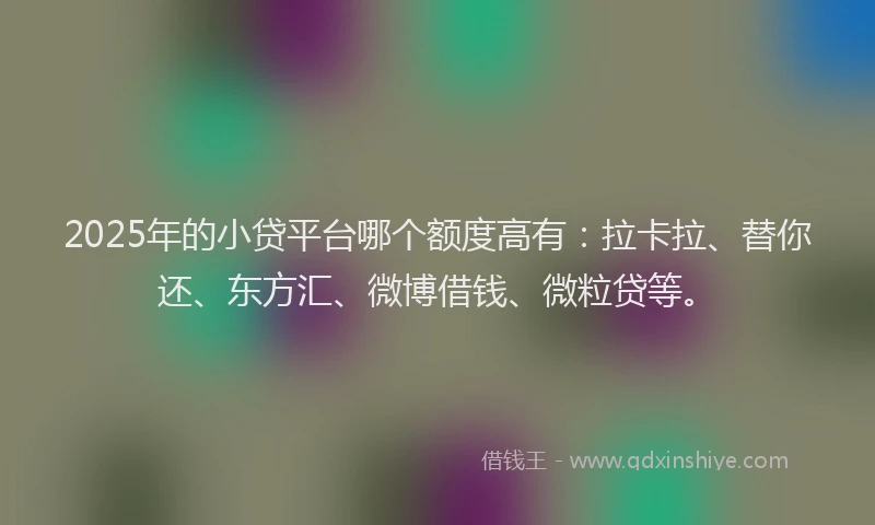 2025年的小贷平台哪个额度高有：拉卡拉、替你还、东方汇、微博借钱、微粒贷等。