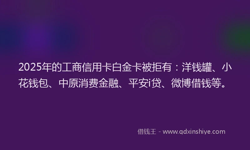 2025年的工商信用卡白金卡被拒有：洋钱罐、小花钱包、中原消费金融、平安i贷、微博借钱等。