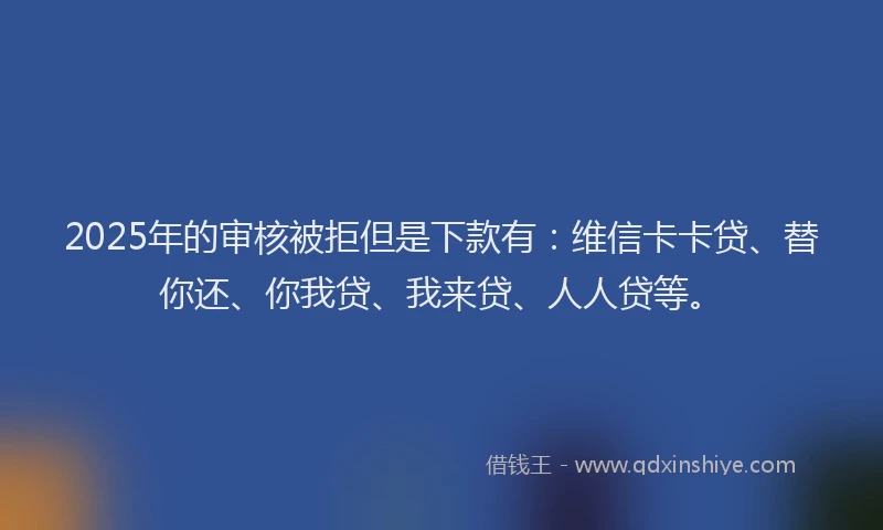2025年的审核被拒但是下款有：维信卡卡贷、替你还、你我贷、我来贷、人人贷等。