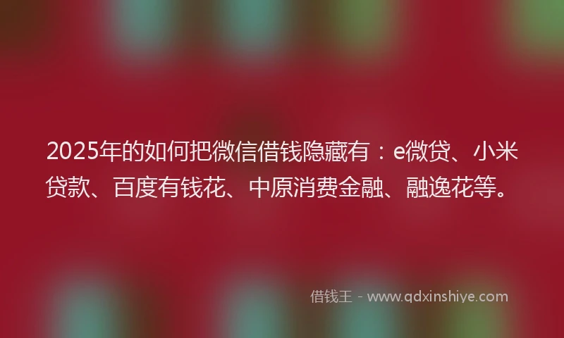 2025年的如何把微信借钱隐藏有：e微贷、小米贷款、百度有钱花、中原消费金融、融逸花等。