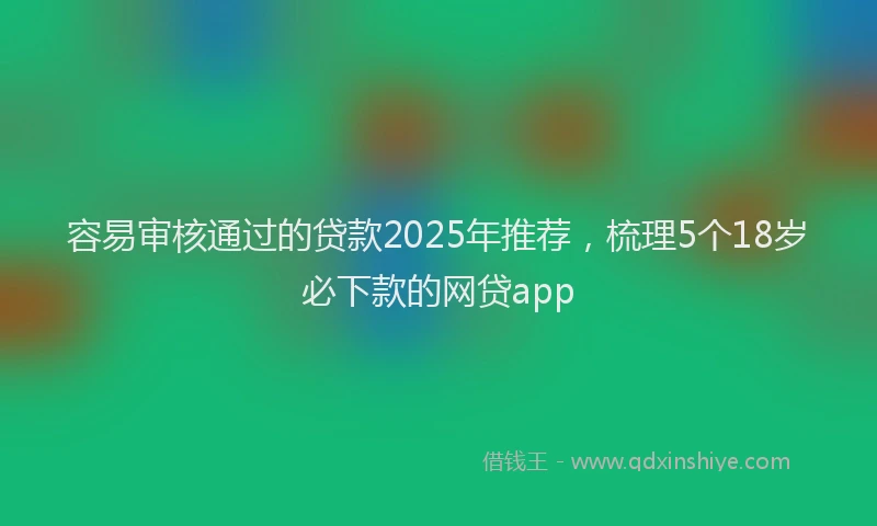 容易审核通过的贷款2025年推荐，梳理5个18岁必下款的网贷app