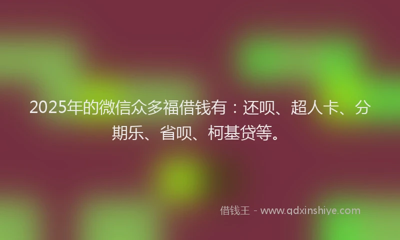 2025年的微信众多福借钱有：还呗、超人卡、分期乐、省呗、柯基贷等。