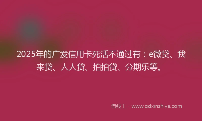 2025年的广发信用卡死活不通过有：e微贷、我来贷、人人贷、拍拍贷、分期乐等。