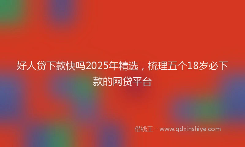 好人贷下款快吗2025年精选，梳理五个18岁必下款的网贷平台
