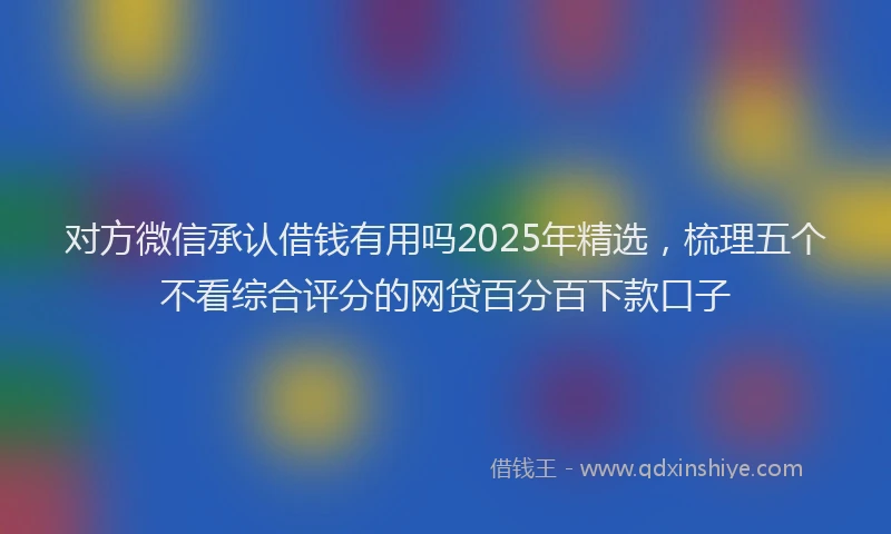 对方微信承认借钱有用吗2025年精选，梳理五个不看综合评分的网贷百分百下款口子
