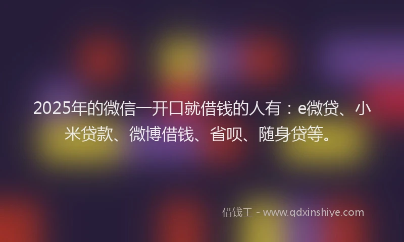 2025年的微信一开口就借钱的人有：e微贷、小米贷款、微博借钱、省呗、随身贷等。