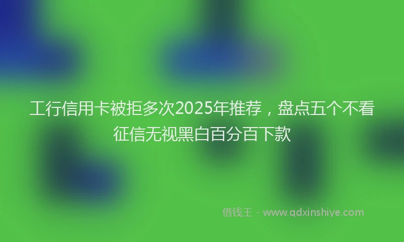 工行信用卡被拒多次2025年推荐，盘点五个不看征信无视黑白百分百下款
