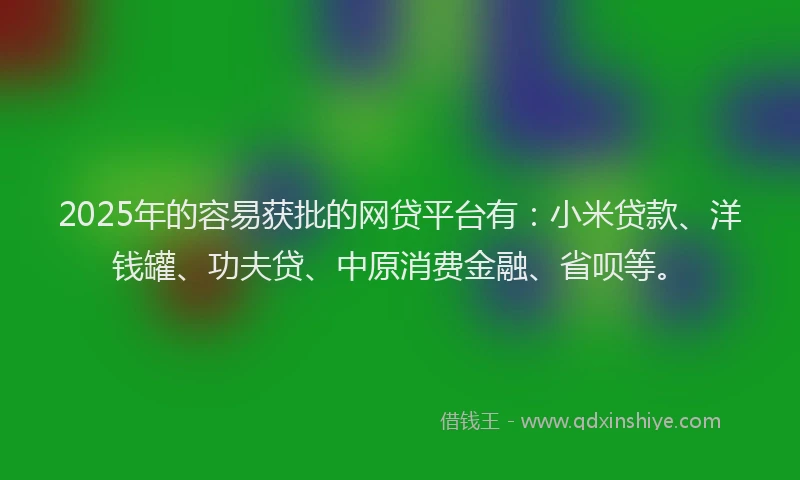 2025年的容易获批的网贷平台有：小米贷款、洋钱罐、功夫贷、中原消费金融、省呗等。