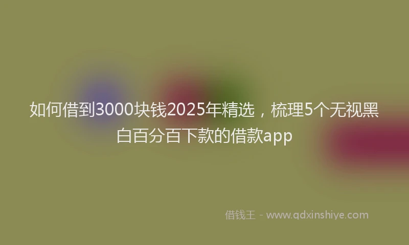 如何借到3000块钱2025年精选，梳理5个无视黑白百分百下款的借款app