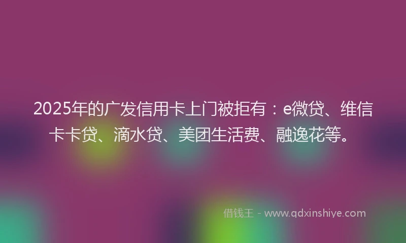 2025年的广发信用卡上门被拒有：e微贷、维信卡卡贷、滴水贷、美团生活费、融逸花等。