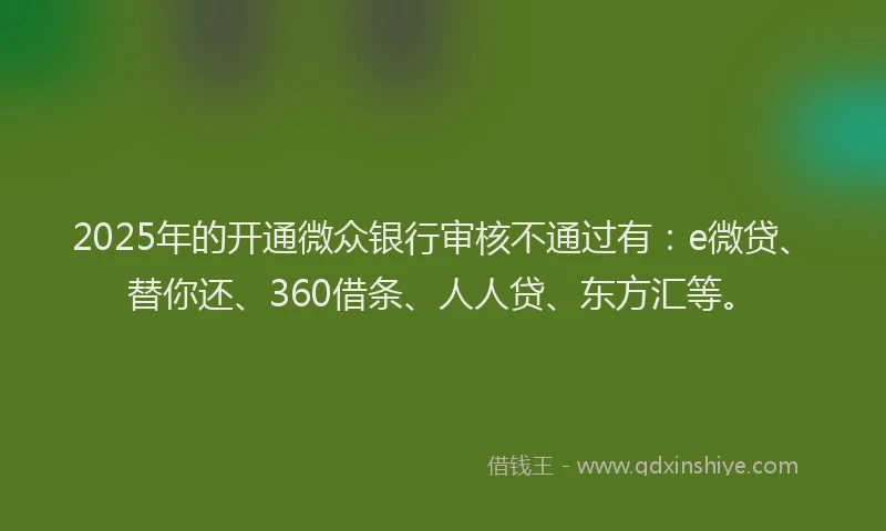 2025年的开通微众银行审核不通过有：e微贷、替你还、360借条、人人贷、东方汇等。