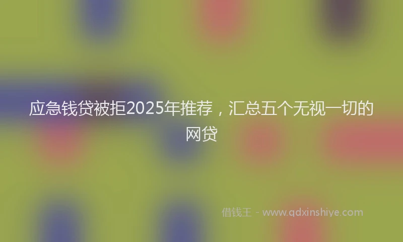 应急钱贷被拒2025年推荐，汇总五个无视一切的网贷
