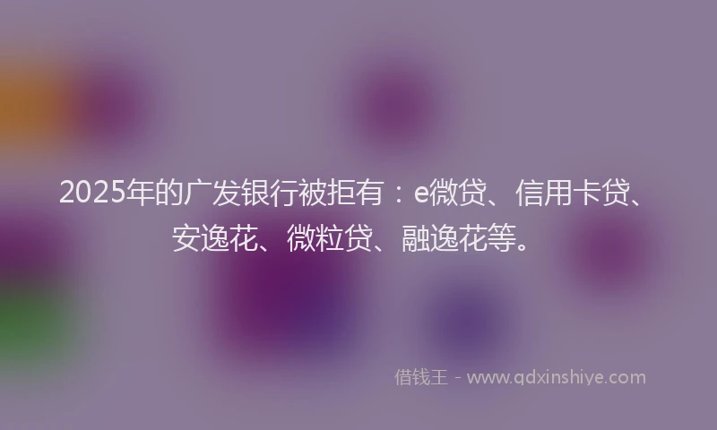 2025年的广发银行被拒有：e微贷、信用卡贷、安逸花、微粒贷、融逸花等。