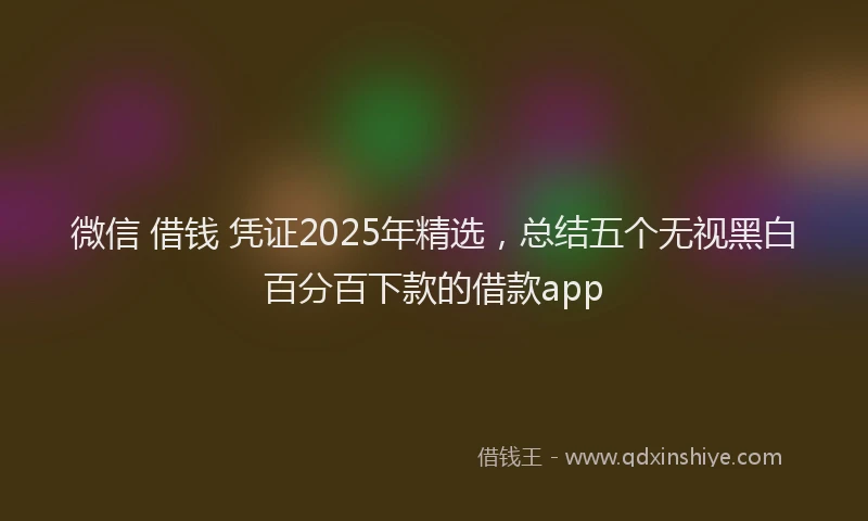 微信 借钱 凭证2025年精选，总结五个无视黑白百分百下款的借款app