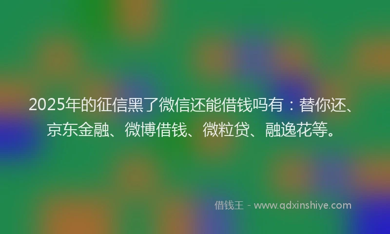 2025年的征信黑了微信还能借钱吗有：替你还、京东金融、微博借钱、微粒贷、融逸花等。