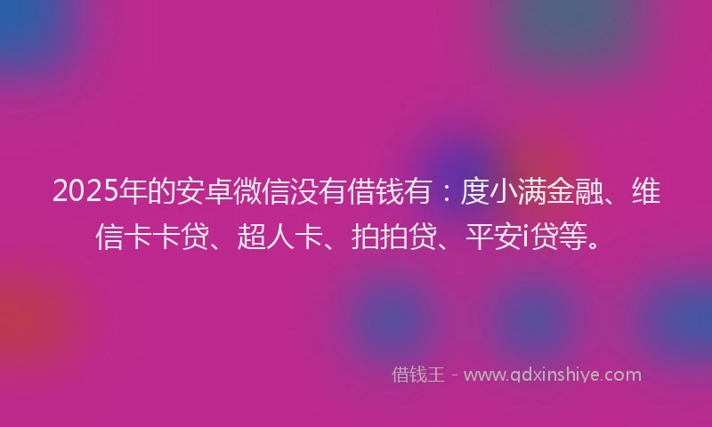 2025年的安卓微信没有借钱有：度小满金融、维信卡卡贷、超人卡、拍拍贷、平安i贷等。
