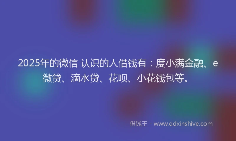 2025年的微信 认识的人借钱有：度小满金融、e微贷、滴水贷、花呗、小花钱包等。