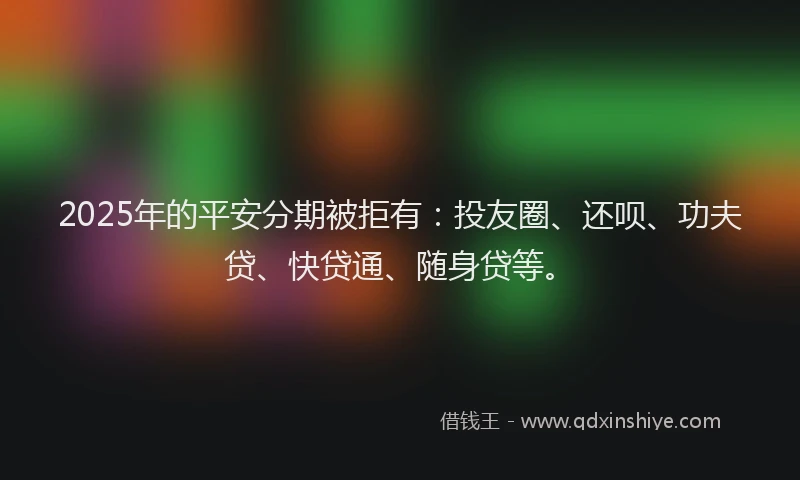 2025年的平安分期被拒有：投友圈、还呗、功夫贷、快贷通、随身贷等。