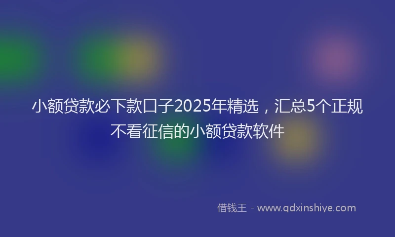 小额贷款必下款口子2025年精选，汇总5个正规不看征信的小额贷款软件