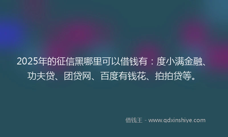 2025年的征信黑哪里可以借钱有：度小满金融、功夫贷、团贷网、百度有钱花、拍拍贷等。