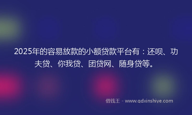 2025年的容易放款的小额贷款平台有：还呗、功夫贷、你我贷、团贷网、随身贷等。