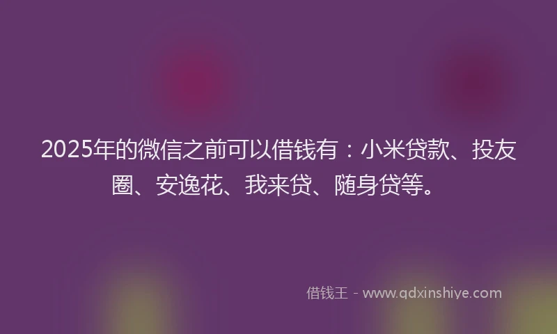 2025年的微信之前可以借钱有：小米贷款、投友圈、安逸花、我来贷、随身贷等。