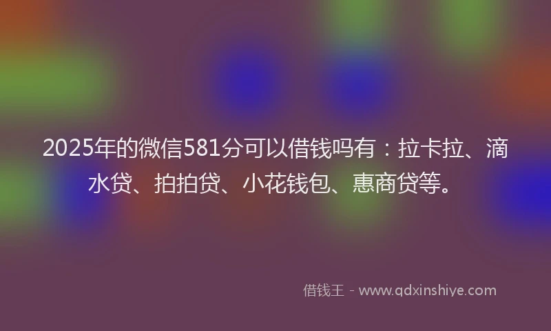 2025年的微信581分可以借钱吗有：拉卡拉、滴水贷、拍拍贷、小花钱包、惠商贷等。