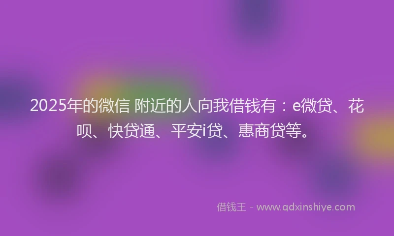 2025年的微信 附近的人向我借钱有：e微贷、花呗、快贷通、平安i贷、惠商贷等。