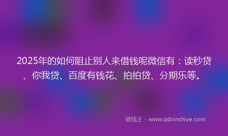 2025年的如何阻止别人来借钱呢微信有：读秒贷、你我贷、百度有钱花、拍拍贷、分期乐等。
