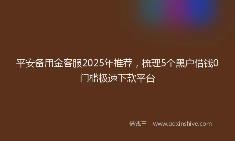平安备用金客服2025年推荐，梳理5个黑户借钱0门槛极速下款平台