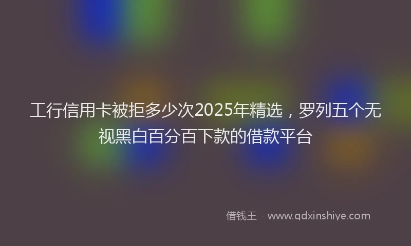 工行信用卡被拒多少次2025年精选，罗列五个无视黑白百分百下款的借款平台