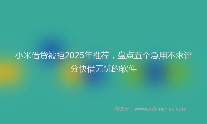 小米借贷被拒2025年推荐，盘点五个急用不求评分快借无忧的软件