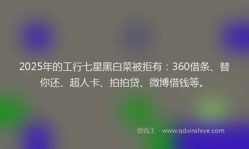 2025年的工行七星黑白菜被拒有：360借条、替你还、超人卡、拍拍贷、微博借钱等。