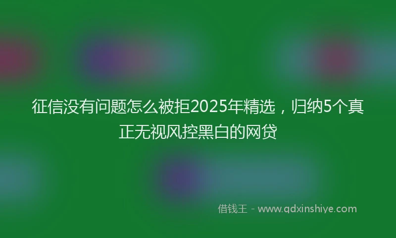 征信没有问题怎么被拒2025年精选，归纳5个真正无视风控黑白的网贷