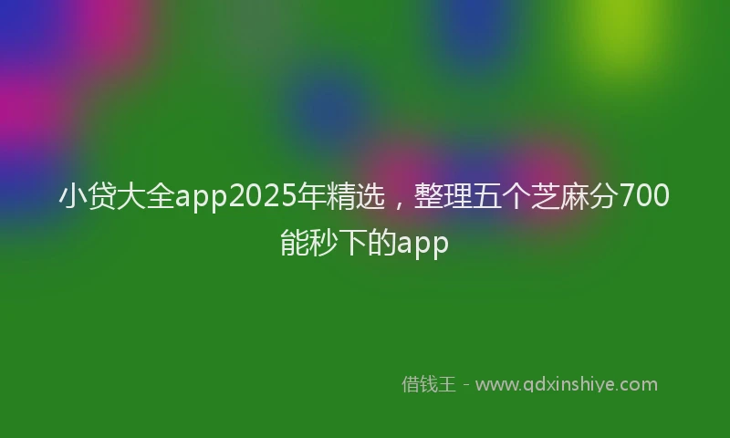 小贷大全app2025年精选，整理五个芝麻分700能秒下的app