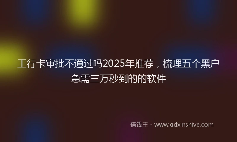 工行卡审批不通过吗2025年推荐，梳理五个黑户急需三万秒到的的软件