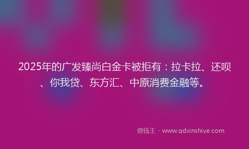 2025年的广发臻尚白金卡被拒有：拉卡拉、还呗、你我贷、东方汇、中原消费金融等。