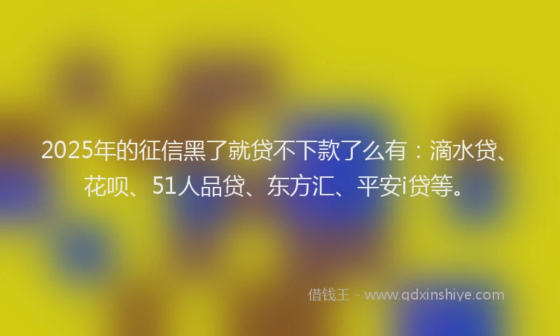 2025年的征信黑了就贷不下款了么有：滴水贷、花呗、51人品贷、东方汇、平安i贷等。