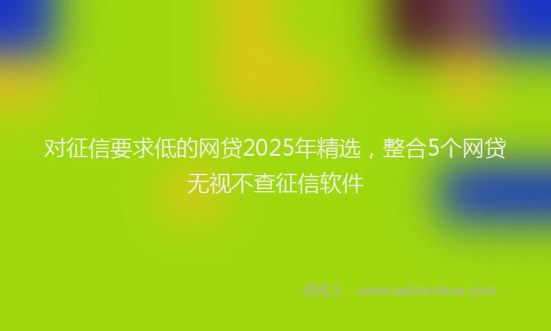 对征信要求低的网贷2025年精选，整合5个网贷无视不查征信软件