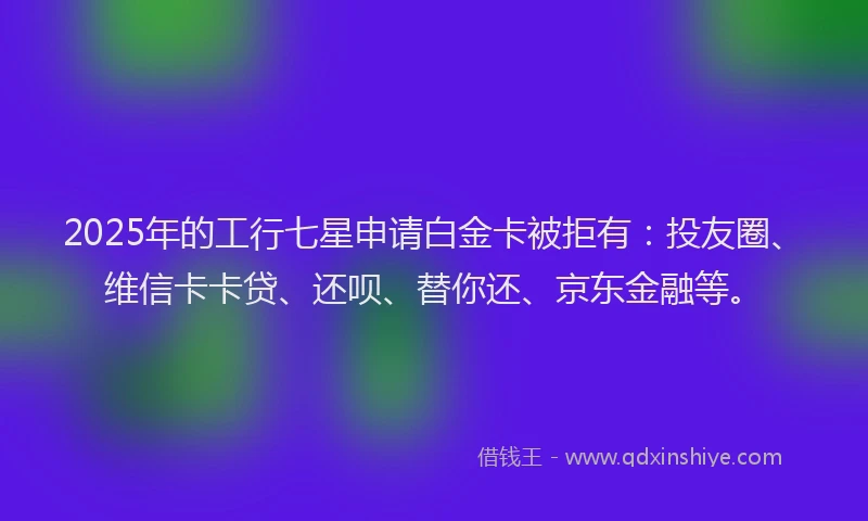 2025年的工行七星申请白金卡被拒有：投友圈、维信卡卡贷、还呗、替你还、京东金融等。