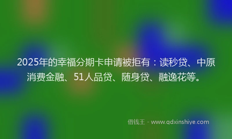 2025年的幸福分期卡申请被拒有：读秒贷、中原消费金融、51人品贷、随身贷、融逸花等。