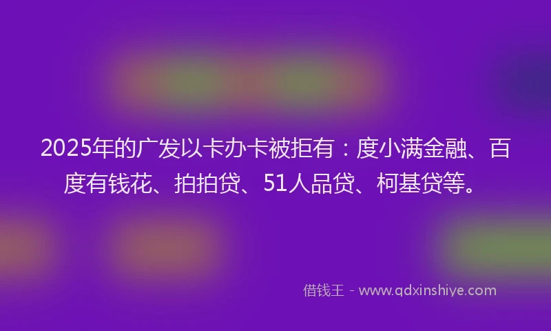 2025年的广发以卡办卡被拒有：度小满金融、百度有钱花、拍拍贷、51人品贷、柯基贷等。