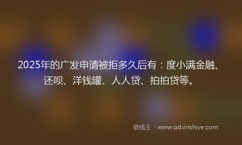 2025年的广发申请被拒多久后有：度小满金融、还呗、洋钱罐、人人贷、拍拍贷等。