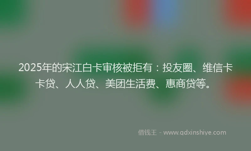 2025年的宋江白卡审核被拒有：投友圈、维信卡卡贷、人人贷、美团生活费、惠商贷等。